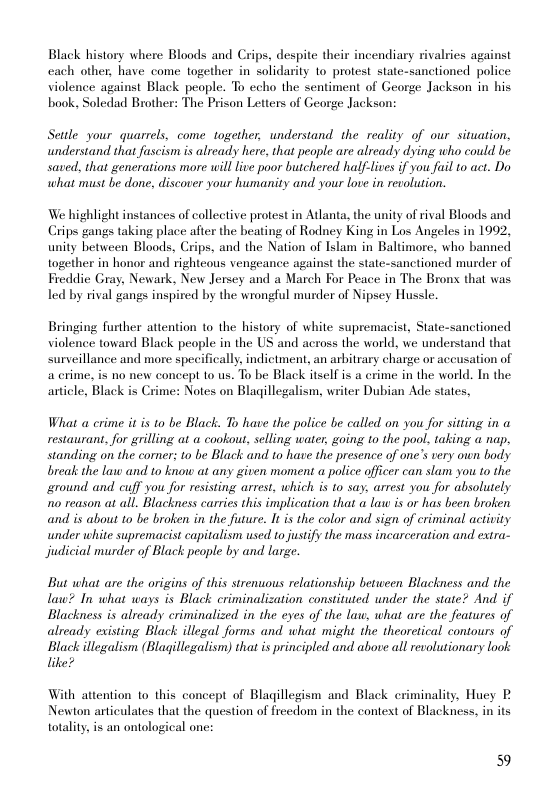 Black history where Bloods and Crips, despite their incendiary rivalries against cach other, have come together in solidarity to protest state-sanctioned police violence against Black people. To ccho the sentiment of George Jackson in his baok, Soledad Brother: The Prison Letters of George Jackson:  Settle your quarrels, come together, understand the reality of our situation, undersiand that fuscism is already here, that people are already dying who could be saved, that generations more will live poor butchered half-lives if you fuil to act. Do what must be done, discover your humanity and your love in revolution.  We highlight instances of collective protest in Atlanta, the unity of rival Bloods and Crips gangs taking place after the beating of Rodney King in Los Angeles in 1092, unity between Bloods, Crips, and the Nation of Islam in Baltimore, who banned together in honor and righteous vengeance against the state-sanctioned murder of Freddie Gray, Newark, New Jersey and a March For Peace in The Brons that was led by rival gangs inspired by the wrongful murder of Nipsey Hussle.  Bringing further attention to the history of white supremacist, State-sanctioned violence toward Black people in the US and across the world, we understand that surseillance and more specifically. indictment, an arbitrary charge or accusation of a crime, is no new concept 1o us. To be Black itself s a crime in the world. In the article, Black is Crime: Notes on Blagillegalism, writer Dubian Ade states,  What a crime it is to be Black. To have the police be called on you for sitting in a restaurant, for grilling at a cookout, selling water, going to the pool. taking a nap, standing on the corner; to be Black and to have the presence of one’s very own body break the law and to know at any given moment a police officer can slam you to the. ground and. cuff you for resisting arrest, which is to say. arrest you for absolutely o reason at all. Blacknes carries this implication that a law is or has been broken and is about to be broken in the future. I is the color and sign of criminal activity under white supremacist capitalism used to justify the mass incarceration and extra- Jjudicial murder of Black people by and large.  But what are the origins of this strenuous relationship between Blackness and the law? In what ways is Black criminalization constituted under the state? And. if Blackness is already criminalized in the eyes of the law, what are the features of already existing Black illegal forms and what might the theoretical contours of Black illegalism (Blagillegalism) that is principled and above all revolutionary look like?  With attention to this concept of Blagillegism and Black criminality, Huey P  Newton articulates that the question of frecdom in the context of Blackness, in its totality, is an ontological one:  59 